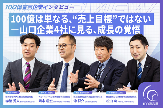 100億宣言企業インタビュー 100億は単なる、“売上目標”ではない— 山口企業4社に見る、成長の覚悟 新光産業株式会社 代表取締役社⾧　沖 将介 氏　株式会社タクス 代表取締役社⾧　赤築 秀人 氏　チョイスジャパン株式会社 代表取締役　岡本 昭宏 氏　株式会社ひびき精機 代表取締役社⾧　松山 功 氏